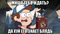 миша тебя ждать? да хуй его знает блядь