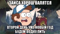 зайса хорош валятся второй день уже новый год будем водку пить