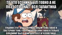 то что есенин был говно а не поэт это знает вся галактика пушкин этот ваш с лермонтовым тоже говно и пастернак тоже говно маяковский говно и только владимир высоцкий был поэт и человечище