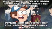 многие спрашивают как же пить водку культурно и зачем то пьют её стаканами как же пить водку культурно? - спросите вы программа познавая мир отвечает пить водку нужно рюмками пейте с нами пейте как мы и пейте больше нас