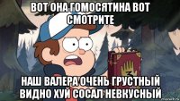 вот она гомосятина вот смотрите наш валера очень грустный видно хуй сосал невкусный
