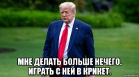  мне делать больше нечего. играть с ней в крикет.