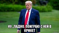  ну...ладно. поиграю с ней в крикет