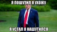 я пошутил я ухожу я устал я нашутился