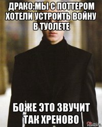 драко:мы с поттером хотели устроить войну в туолете боже это звучит так хреново
