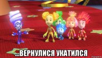  ...вернулися укатился