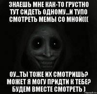 знаешь мне как-то грустно тут сидеть одному...и тупо смотреть мемы со мной((( оу...ты тоже их смотришь? может я могу придти к тебе? будем вместе смотреть )