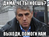 дима, че ты ноешь? выходи, помоги нам