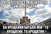 я і друзів розумів і ворогів умів прощати, бо хрещений батько мій - то хрещатик, то хрещатик