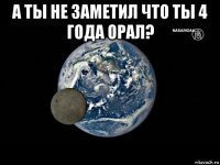 а ты не заметил что ты 4 года орал? 
