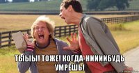  тыыы! тоже! когда-ниииибудь умрёшь!