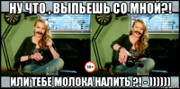 ну что , выпьешь со мной?! или тебе молока налить ?! - ))))))