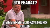 это ебанат? ыыыыыхыыы, пойду ебошики куплю?