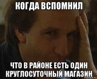 когда вспомнил что в районе есть один круглосуточный магазин
