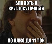 бля хоть и круглосуточный но алко до 11 ток