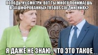володь, ну смотри. вот ты много понимаешь в зашифрованных tr5dds соединениях? я даже не знаю, что это такое