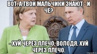 вот. а твои мальчики знают - и чё? - хуй через плечо, володя. хуй через плечо.