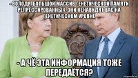 - володя, большой массив генетической памяти репрессированных. они ненавидят вас на генетическом уровне - а чё эта информация тоже передаётся?