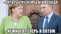 - пять тысяч огурец ага, володя -немного теперь я потом