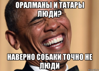 оралманы и татары люди? наверно собаки точно не люди