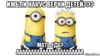 ижбли накус верни детей??? мать где? ааааааааааааааааааааааа