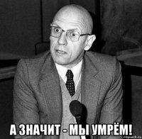 а значит - мы умрём!