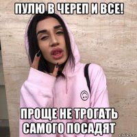 пулю в череп и все! проще не трогать самого посадят