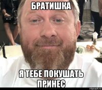 братишка я тебе покушать принес