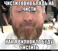 чисти говно блядь на чисти как я вилкой то буду чистить