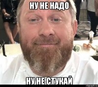 ну не надо ну не стукай