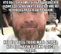 кто вы то к кому ты обращаешься я один здесь нахуй кто вы то я уже не человек блядь я зверь нахуй кто вы то еб твою мать блядь кто вы нахуй я один здесь блядь