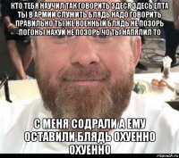 кто тебя научил так говорить здеся здесь епта ты в армии служить блядь надо говорить правильно ты же военный блядь не позорь погоны нахуй не позорь чо ты напялил то с меня содрали а ему оставили блядь охуенно охуенно