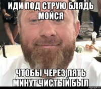 иди под струю блядь мойся чтобы через пять минут чистый был