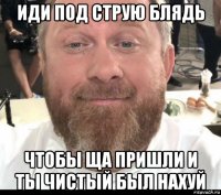иди под струю блядь чтобы ща пришли и ты чистый был нахуй