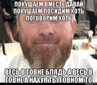 покушаем вместе давай покушаем посидим хоть поговорим хоть весь в говне блядь а весь в говне а нахуя ты говном то