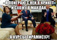 - я поиграю с ней в крикет и схожу в макдак - а курсы тирамису?!