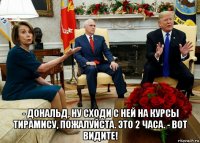  - дональд, ну сходи с ней на курсы тирамису, пожалуйста. это 2 часа. - вот видите!