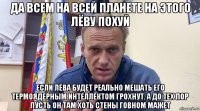 да всем на всей планете на этого лёву похуй если лёва будет реально мешать его термоядерным интеллектом грохнут. а до тех пор пусть он там хоть стены говном мажет