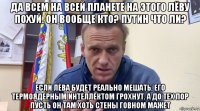 да всем на всей планете на этого лёву похуй. он вообще кто? путин что ли? если лёва будет реально мешать, его термоядерным интеллектом грохнут. а до тех пор пусть он там хоть стены говном мажет