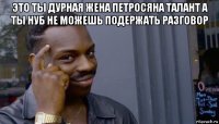 это ты дурная жена петросяна талант а ты нуб не можешь подержать разговор 