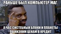 раньше был компьютер маг. а час систебный блоки и планеты по низким ценам в кредит