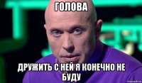 голова дружить с ней я конечно не буду