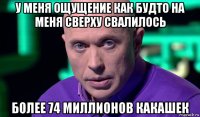 у меня ощущение как будто на меня сверху свалилось более 74 миллионов какашек