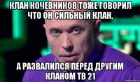 клан кочевников тоже говорил что он сильный клан, а развалился перед другим кланом тв 21