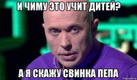 и чиму это учит дитей? а я скажу свинка пепа