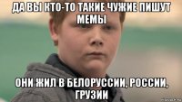 да вы кто-то такие чужие пишут мемы они жил в белоруссии, россии, грузии
