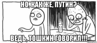 но, как же, путин? ведь, тошкин говорил!!!