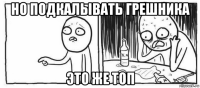 но подкалывать грешника это же топ