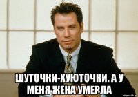  шуточки-хуюточки. а у меня жена умерла