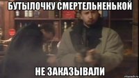 бутылочку смертельненькой не заказывали